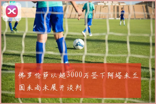 佛罗伦萨以超3000万签下阿塔米兰国米尚未展开谈判
