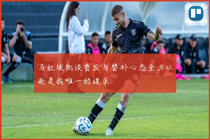 马杜埃凯谈首发与替补心态全力以赴是我唯一的追求
