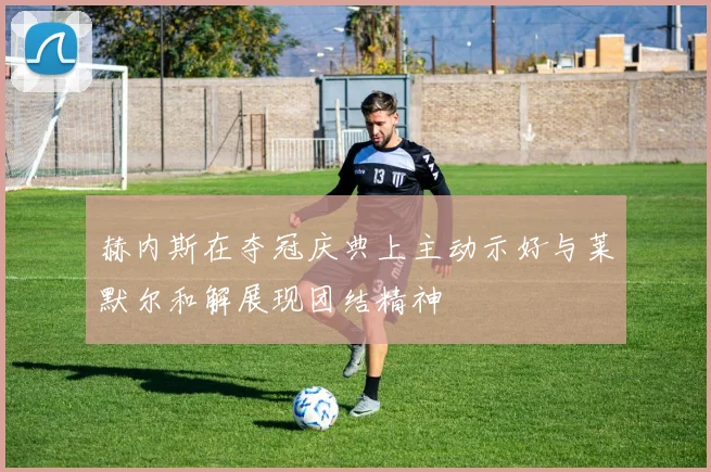 赫内斯在夺冠庆典上主动示好与莱默尔和解展现团结精神