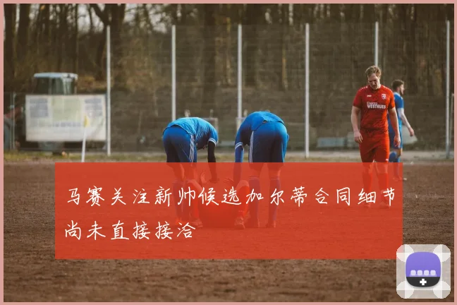 马赛关注新帅候选加尔蒂合同细节尚未直接接洽