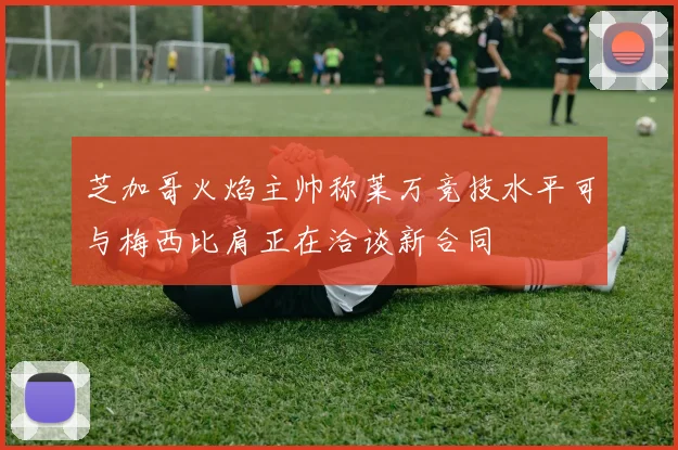芝加哥火焰主帅称莱万竞技水平可与梅西比肩正在洽谈新合同
