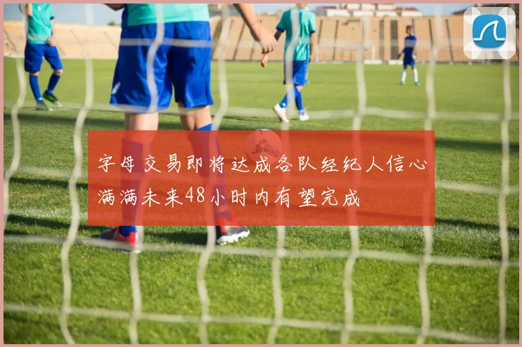 字母交易即将达成各队经纪人信心满满未来48小时内有望完成