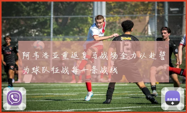 阿韦洛亚重返皇马战场全力以赴誓为球队征战每一条战线