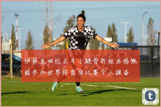 伊萨克回忆去年小腿骨折经历感慨能参加世界杯首场比赛令人振奋