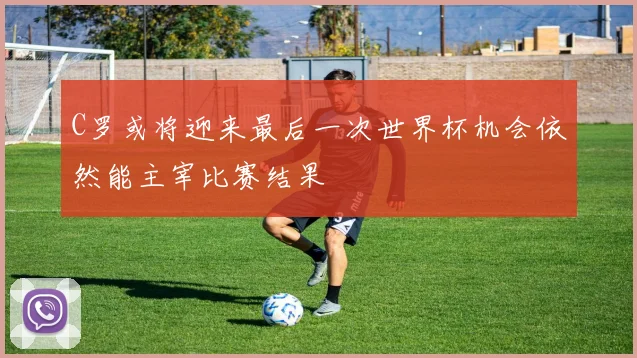 C罗或将迎来最后一次世界杯机会依然能主宰比赛结果