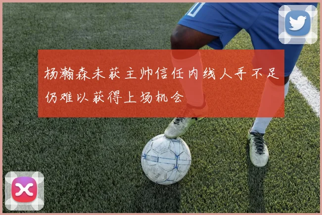 杨瀚森未获主帅信任内线人手不足仍难以获得上场机会