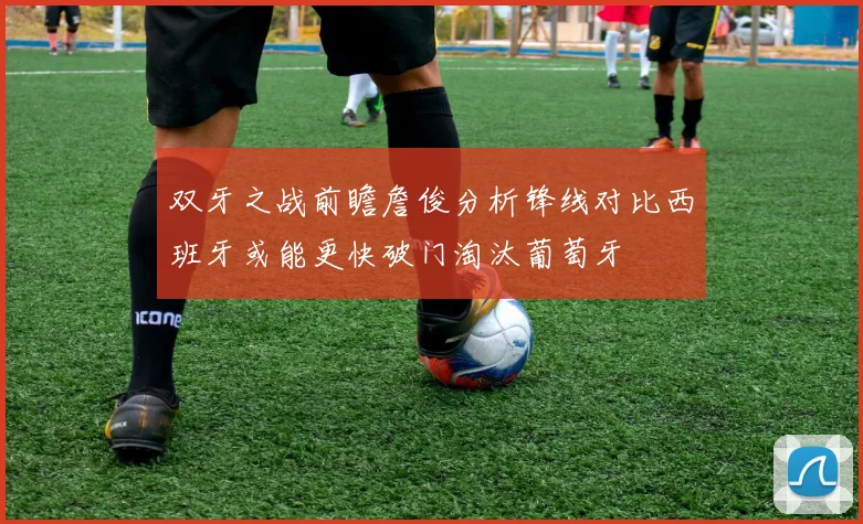 双牙之战前瞻詹俊分析锋线对比西班牙或能更快破门淘汰葡萄牙