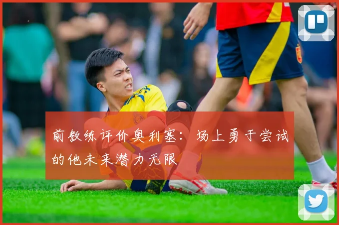 前教练评价奥利塞：场上勇于尝试的他未来潜力无限