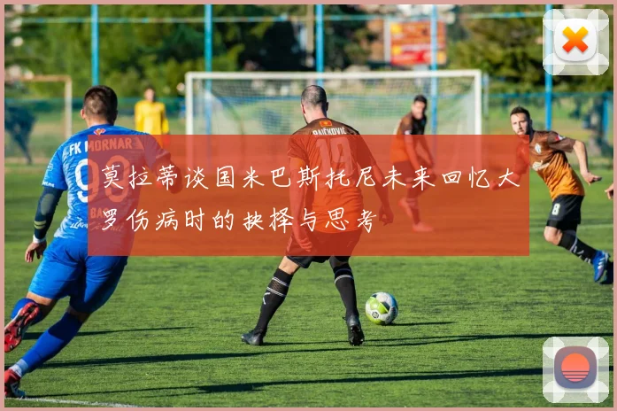 莫拉蒂谈国米巴斯托尼未来回忆大罗伤病时的抉择与思考