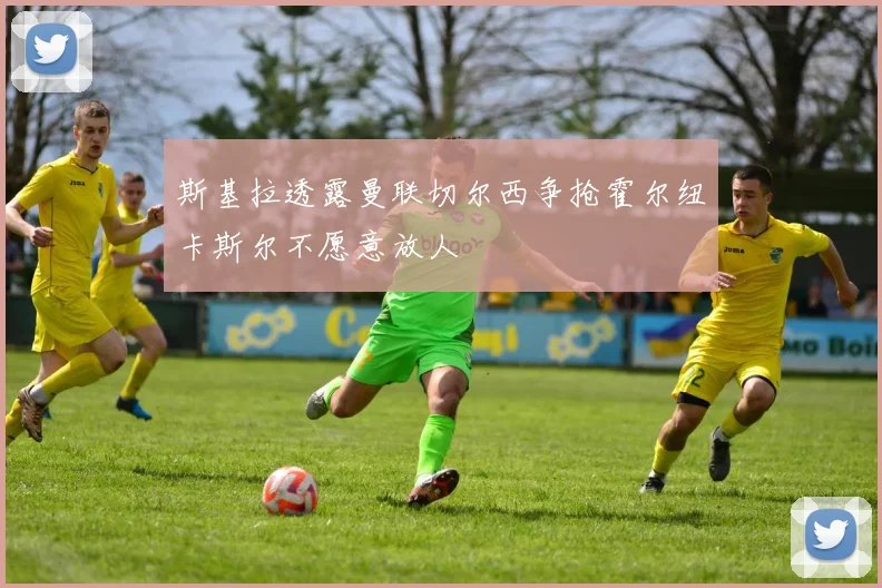 斯基拉透露曼联切尔西争抢霍尔纽卡斯尔不愿意放人