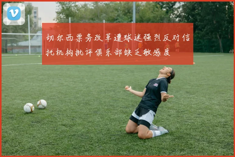 切尔西票务改革遭球迷强烈反对信托机构批评俱乐部缺乏敏感度