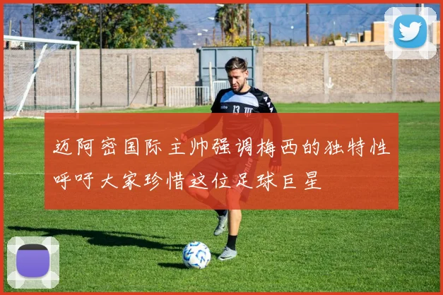 迈阿密国际主帅强调梅西的独特性呼吁大家珍惜这位足球巨星