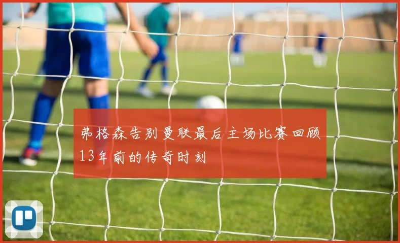 弗格森告别曼联最后主场比赛回顾13年前的传奇时刻