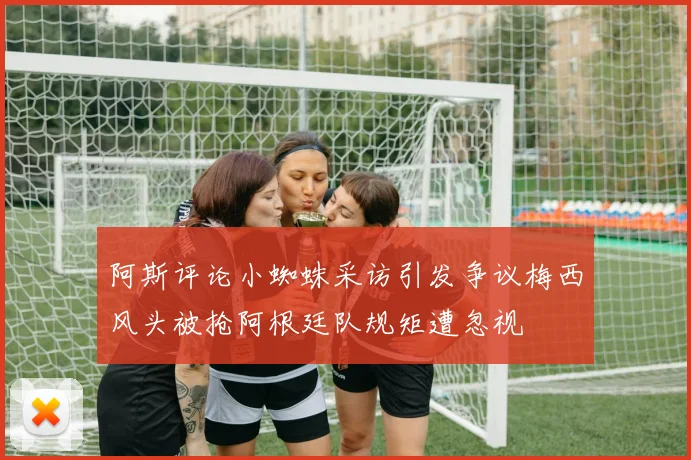 阿斯评论小蜘蛛采访引发争议梅西风头被抢阿根廷队规矩遭忽视
