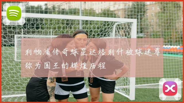 利物浦传奇球星达格利什被球迷尊称为国王的辉煌历程