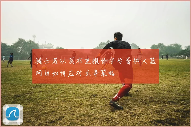 骑士若以莫布里报价字母哥热火篮网该如何应对竞争策略