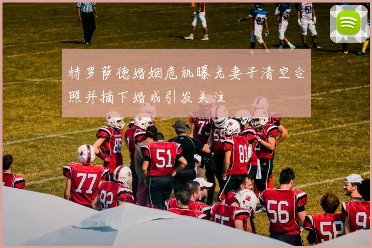 特罗萨德婚姻危机曝光妻子清空合照并摘下婚戒引发关注