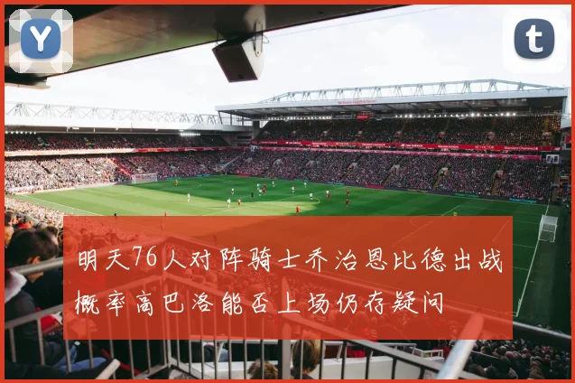 明天76人对阵骑士乔治恩比德出战概率高巴洛能否上场仍存疑问