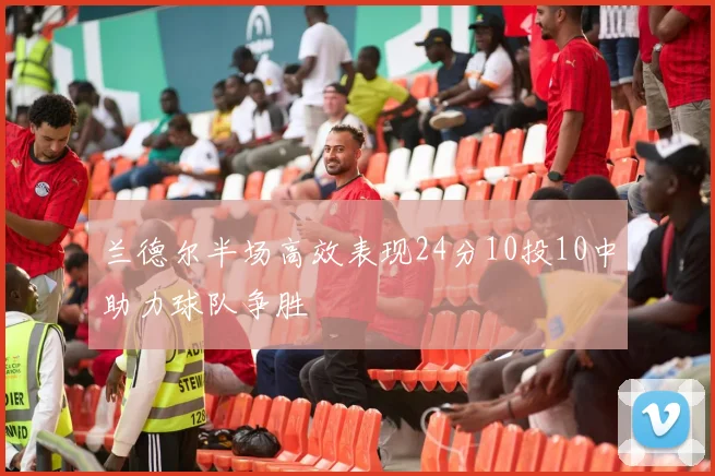 兰德尔半场高效表现24分10投10中助力球队争胜